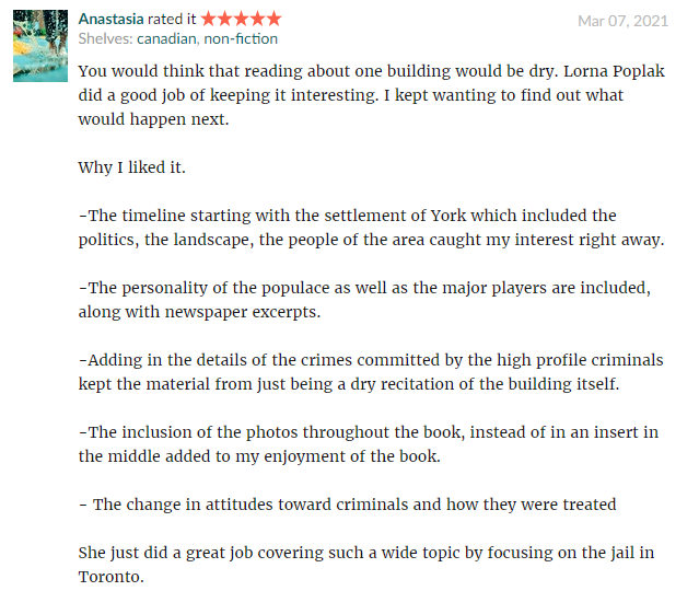 You would think that reading about one building would be dry. Lorna Poplak did a good job of keeping it interesting. I kept wanting to find out what would happen next. Why I liked it. -The timeline starting with the settlement of York which included the politics, the landscape, the people of the area caught my interest right away. -The personality of the populace as well as the major players are included, along with newspaper excerpts. -Adding in the details of the crimes committed by the high profile criminals kept the material from just being a dry recitation of the building itself. -The inclusion of the photos throughout the book, instead of in an insert in the middle added to my enjoyment of the book. - The change in attitudes toward criminals and how they were treated She just did a great job covering such a wide topic by focusing on the jail in Toronto.