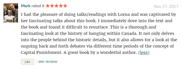 I had the pleasure of doing talks/readings with Lorna and was captivated by her fascinating talks about this book. I immediately dove into the text and the book and found it difficult to resurface. This is a thorough and fascinating look at the history of hanging within Canada. It not only delves into the people behind the historic details, but it also allows for a look at the ongoing back and forth debates via different time periods of the concept of Capital Punishment. A great book by a wonderful author.