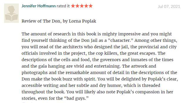 The amount of research in this book is mighty impressive and you might find yourself thinking of the Don Jail as a "character." Among other things, you will read of the architects who designed the jail, the provincial and city officials involved in the project, the cop killers, the great escapes. The descriptions of the cells and food, the governors and inmates of the times and the gala hanging are vivid and entertaining. The artwork and photographs and the remarkable amount of detail in the descriptions of the Don make the book buzz with spirit. You will be delighted by Poplak’s clear, accessible writing and her subtle and dry humor, which is threaded throughout the book. You will likely also note Poplak’s compassion in her stories, even for the “bad guys.”